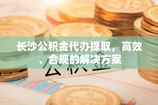 岐山长沙公积金代办提取，高效、合规的解决方案