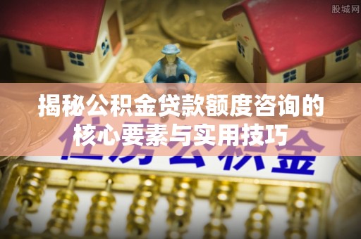 岐山揭秘公积金贷款额度咨询的核心要素与实用技巧