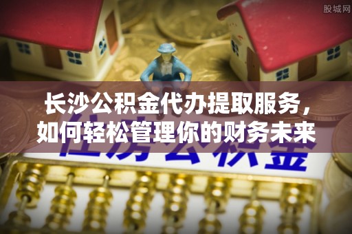岐山长沙公积金代办提取服务，如何轻松管理你的财务未来