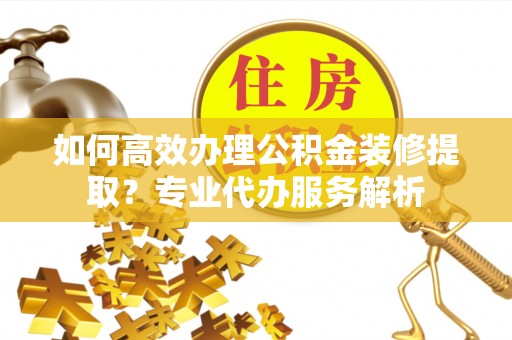 岐山如何高效办理公积金装修提取？专业代办服务解析