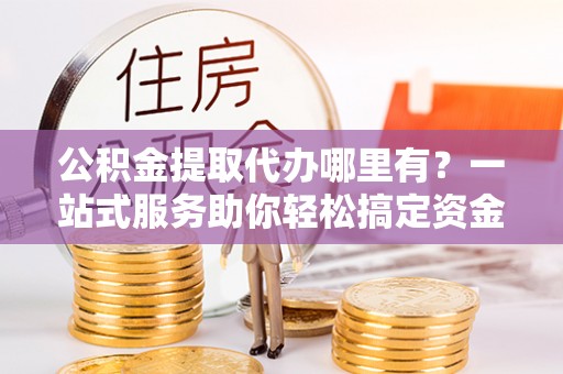 岐山公积金提取代办哪里有？一站式服务助你轻松搞定资金难题