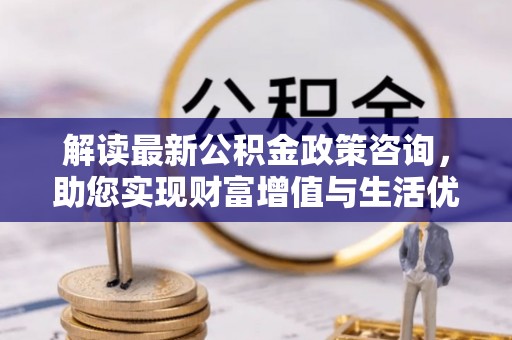 岐山解读最新公积金政策咨询，助您实现财富增值与生活优化