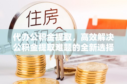 岐山代办公积金提取，高效解决公积金提取难题的全新选择