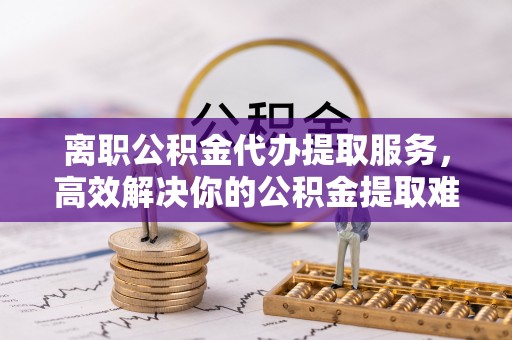 岐山离职公积金代办提取服务，高效解决你的公积金提取难题