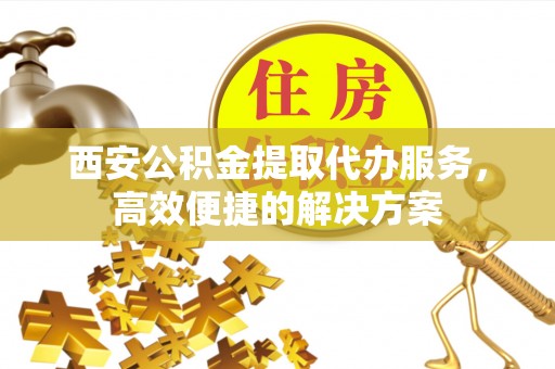 岐山西安公积金提取代办服务，高效便捷的解决方案