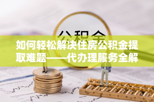 岐山如何轻松解决住房公积金提取难题——代办理服务全解析