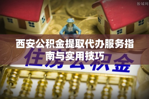岐山西安公积金提取代办服务指南与实用技巧