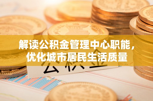 岐山解读公积金管理中心职能，优化城市居民生活质量