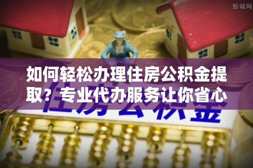 岐山如何轻松办理住房公积金提取？专业代办服务让你省心无忧