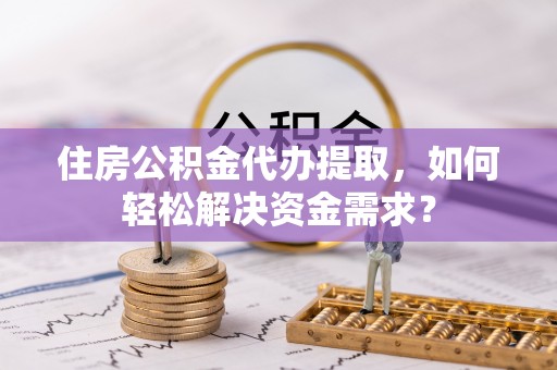 岐山住房公积金代办提取，如何轻松解决资金需求？