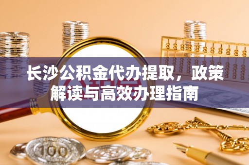 岐山长沙公积金代办提取，政策解读与高效办理指南