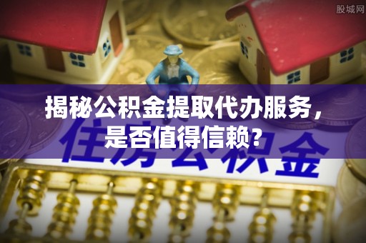 岐山揭秘公积金提取代办服务，是否值得信赖？