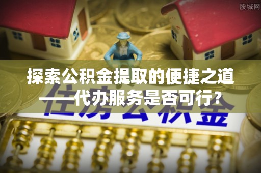 岐山探索公积金提取的便捷之道——代办服务是否可行？