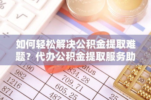 岐山如何轻松解决公积金提取难题？代办公积金提取服务助您一臂之力