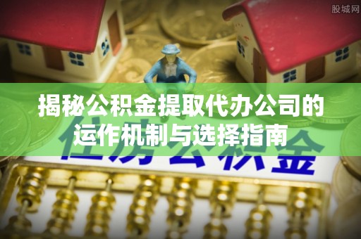 岐山揭秘公积金提取代办公司的运作机制与选择指南