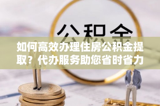 岐山如何高效办理住房公积金提取？代办服务助您省时省力