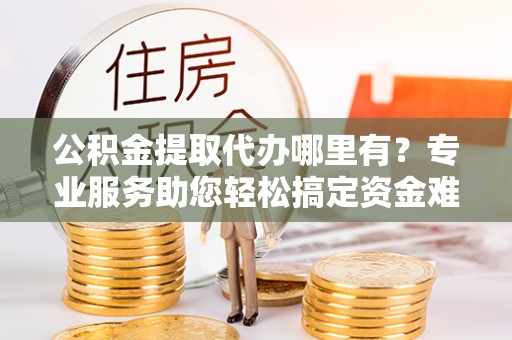 岐山公积金提取代办哪里有？专业服务助您轻松搞定资金难题