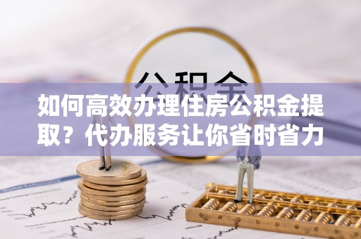 岐山如何高效办理住房公积金提取？代办服务让你省时省力