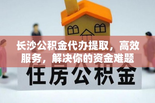 岐山长沙公积金代办提取，高效服务，解决你的资金难题