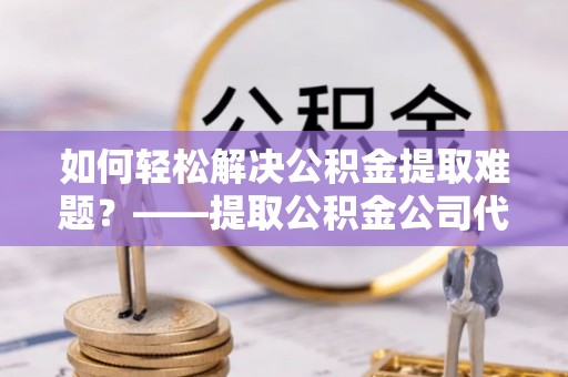 岐山如何轻松解决公积金提取难题？——提取公积金公司代办服务解析