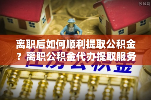 岐山离职后如何顺利提取公积金？离职公积金代办提取服务来帮忙