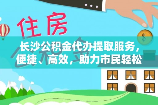 岐山长沙公积金代办提取服务，便捷、高效，助力市民轻松管理资金
