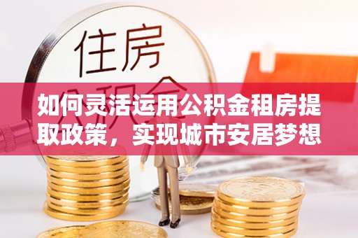 岐山如何灵活运用公积金租房提取政策，实现城市安居梦想