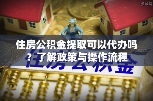 岐山住房公积金提取可以代办吗？了解政策与操作流程
