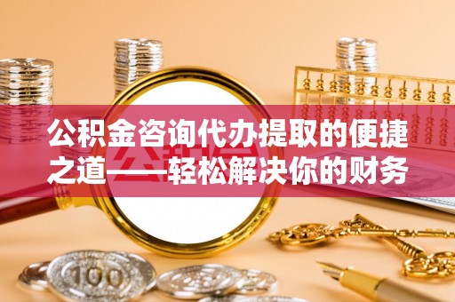 岐山公积金咨询代办提取的便捷之道——轻松解决你的财务难题