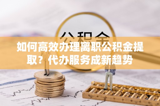 岐山如何高效办理离职公积金提取？代办服务成新趋势