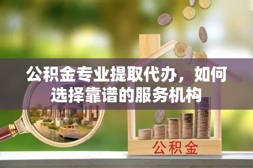 岐山公积金专业提取代办，如何选择靠谱的服务机构