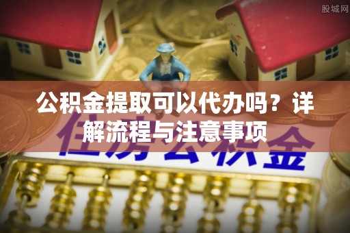 岐山公积金提取可以代办吗？详解流程与注意事项